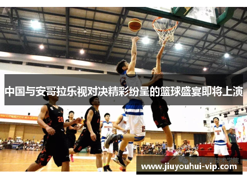 中国与安哥拉乐视对决精彩纷呈的篮球盛宴即将上演